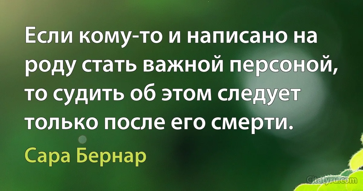 Если кому-то и написано на роду стать важной персоной, то судить об этом следует только после его смерти. (Сара Бернар)