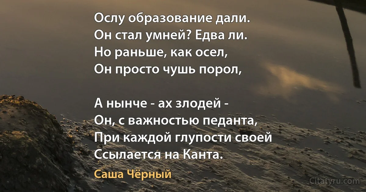 Ослу образование дали.
Он стал умней? Едва ли.
Но раньше, как осел,
Он просто чушь порол,

А нынче - ах злодей -
Он, с важностью педанта,
При каждой глупости своей
Ссылается на Канта. (Саша Чёрный)