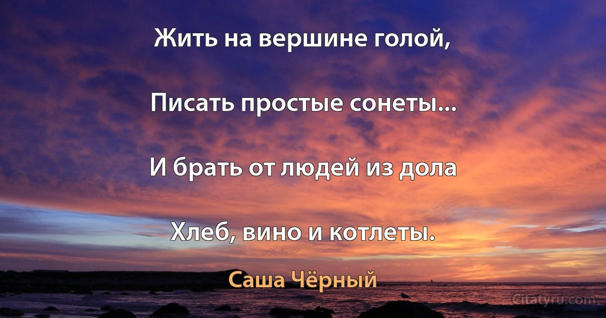 Жить на вершине голой,

Писать простые сонеты...

И брать от людей из дола

Хлеб, вино и котлеты. (Саша Чёрный)