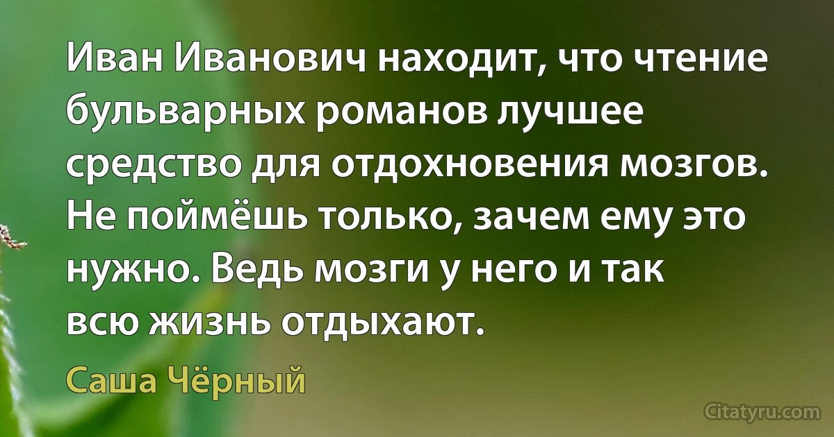 Иван Иванович находит, что чтение бульварных романов лучшее средство для отдохновения мозгов. Не поймёшь только, зачем ему это нужно. Ведь мозги у него и так всю жизнь отдыхают. (Саша Чёрный)