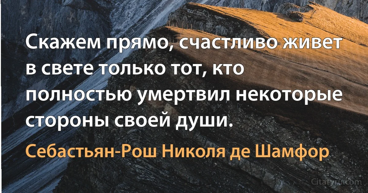 Скажем прямо, счастливо живет в свете только тот, кто полностью умертвил некоторые стороны своей души. (Себастьян-Рош Николя де Шамфор)