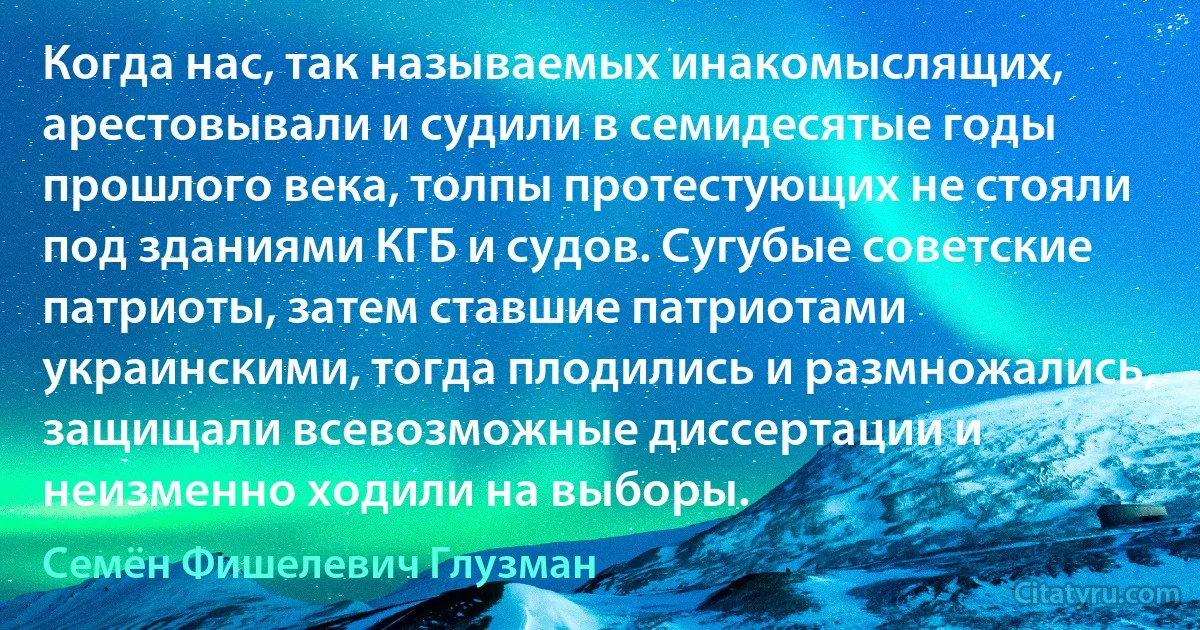 Когда нас, так называемых инакомыслящих, арестовывали и судили в семидесятые годы прошлого века, толпы протестующих не стояли под зданиями КГБ и судов. Сугубые советские патриоты, затем ставшие патриотами украинскими, тогда плодились и размножались, защищали всевозможные диссертации и неизменно ходили на выборы. (Семён Фишелевич Глузман)