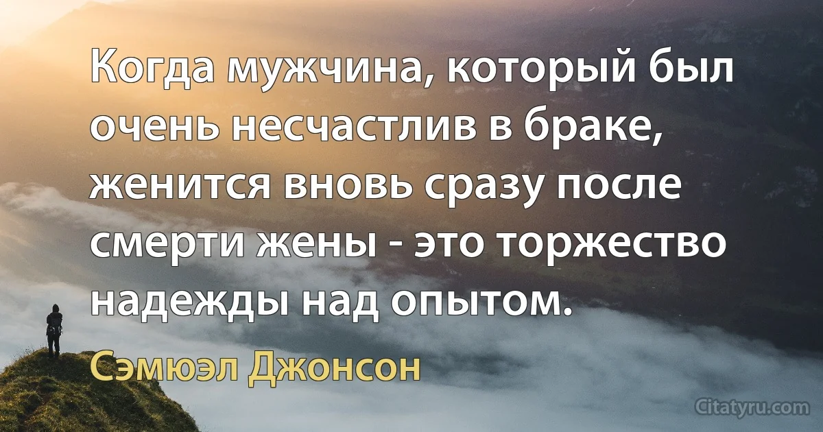 Когда мужчина, который был очень несчастлив в браке, женится вновь сразу после смерти жены - это торжество надежды над опытом. (Сэмюэл Джонсон)