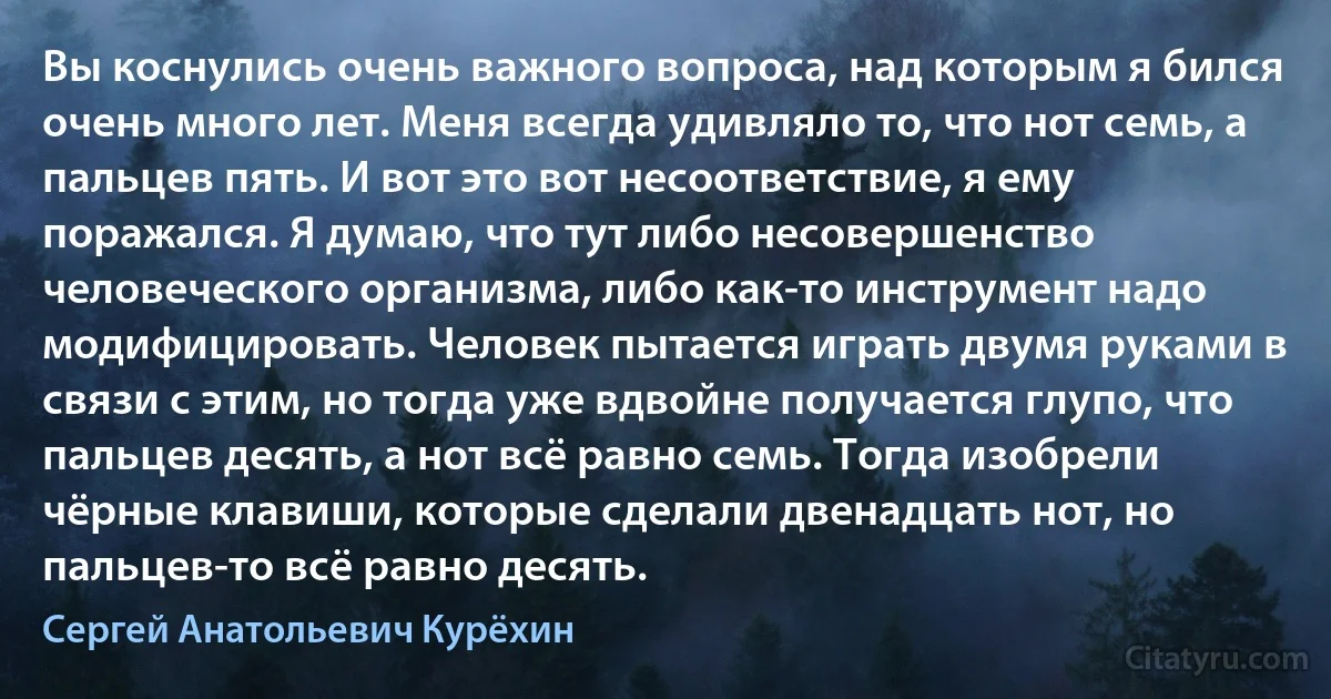 Вы коснулись очень важного вопроса, над которым я бился очень много лет. Меня всегда удивляло то, что нот семь, а пальцев пять. И вот это вот несоответствие, я ему поражался. Я думаю, что тут либо несовершенство человеческого организма, либо как-то инструмент надо модифицировать. Человек пытается играть двумя руками в связи с этим, но тогда уже вдвойне получается глупо, что пальцев десять, а нот всё равно семь. Тогда изобрели чёрные клавиши, которые сделали двенадцать нот, но пальцев-то всё равно десять. (Сергей Анатольевич Курёхин)