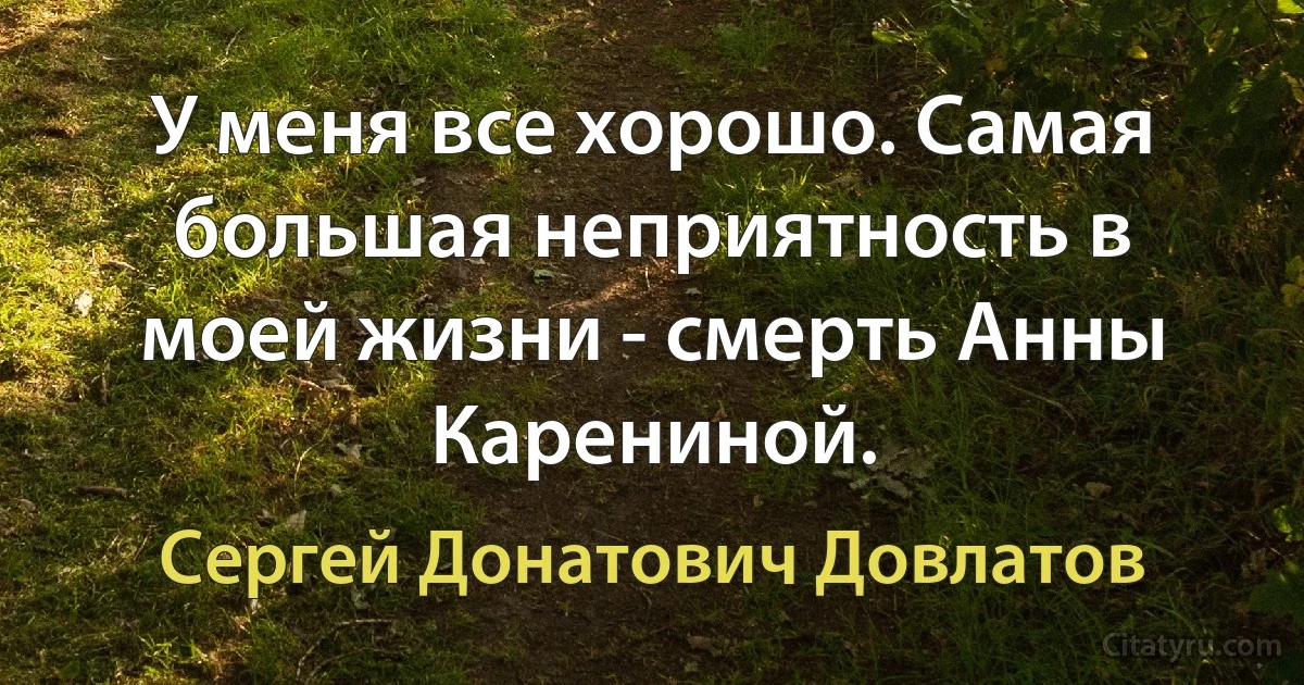 У меня все хорошо. Самая большая неприятность в моей жизни - смерть Анны Карениной. (Сергей Донатович Довлатов)