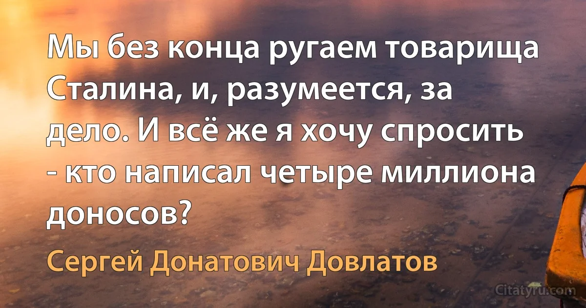 Мы без конца ругаем товарища Сталина, и, разумеется, за дело. И всё же я хочу спросить - кто написал четыре миллиона доносов? (Сергей Донатович Довлатов)