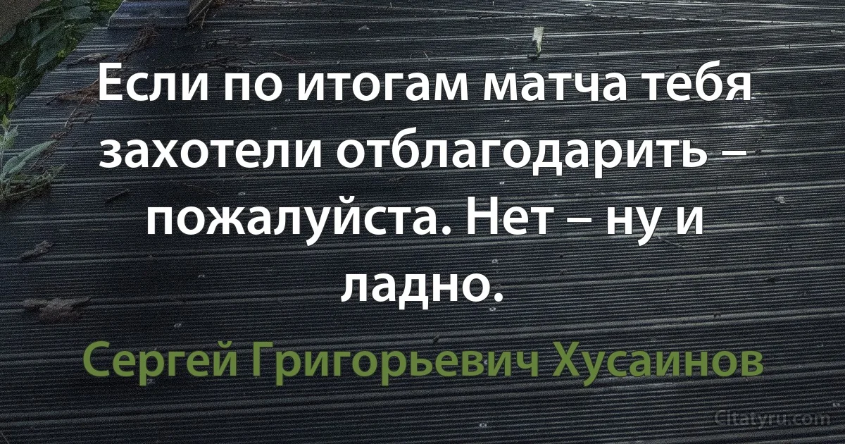 Если по итогам матча тебя захотели отблагодарить – пожалуйста. Нет – ну и ладно. (Сергей Григорьевич Хусаинов)