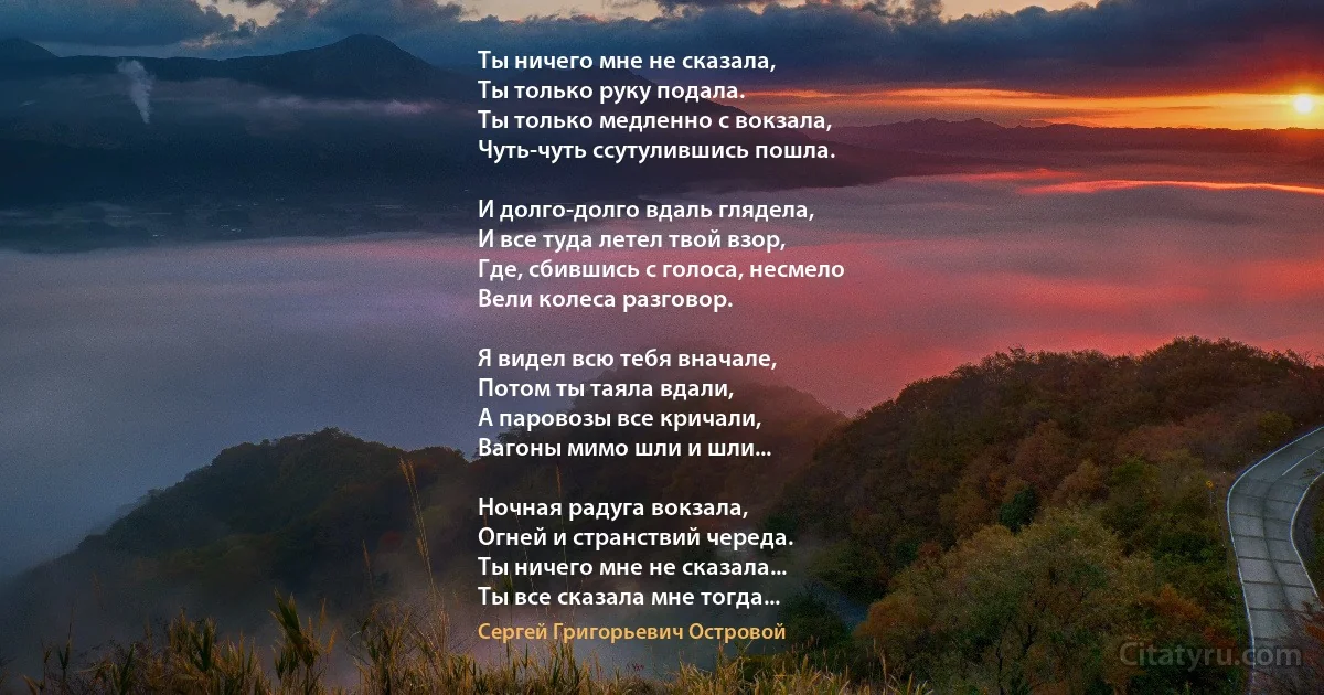 Ты ничего мне не сказала,
Ты только руку подала.
Ты только медленно с вокзала,
Чуть-чуть ссутулившись пошла.

И долго-долго вдаль глядела,
И все туда летел твой взор,
Где, сбившись с голоса, несмело
Вели колеса разговор.

Я видел всю тебя вначале,
Потом ты таяла вдали,
А паровозы все кричали,
Вагоны мимо шли и шли...

Ночная радуга вокзала,
Огней и странствий череда.
Ты ничего мне не сказала...
Ты все сказала мне тогда... (Сергей Григорьевич Островой)