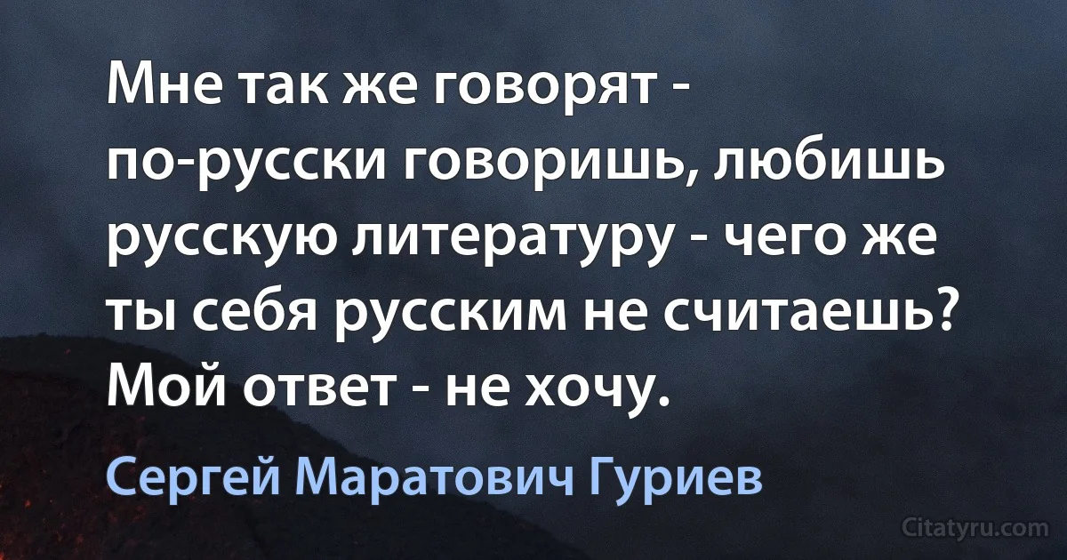 Мне так же говорят - по-русски говоришь, любишь русскую литературу - чего же ты себя русским не считаешь? Мой ответ - не хочу. (Сергей Маратович Гуриев)