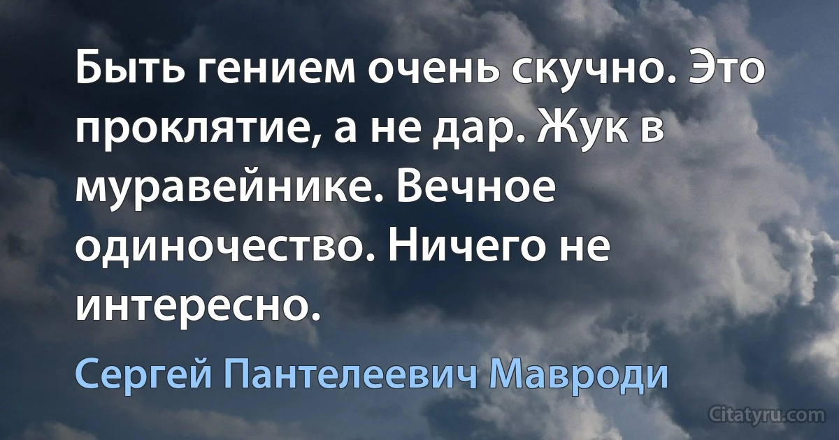 Быть гением очень скучно. Это проклятие, а не дар. Жук в муравейнике. Вечное одиночество. Ничего не интересно. (Сергей Пантелеевич Мавроди)