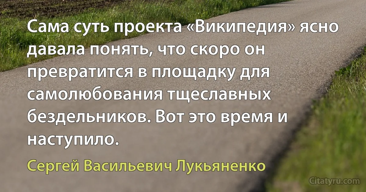 Сама суть проекта «Википедия» ясно давала понять, что скоро он превратится в площадку для самолюбования тщеславных бездельников. Вот это время и наступило. (Сергей Васильевич Лукьяненко)