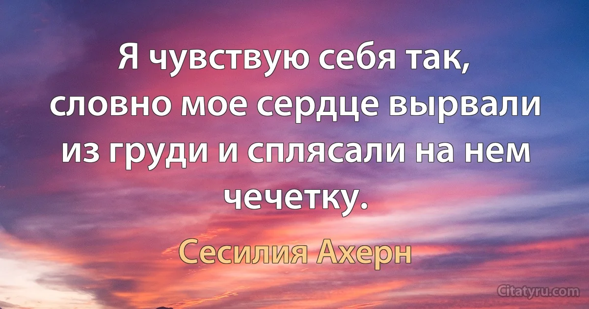 Я чувствую себя так, словно мое сердце вырвали из груди и сплясали на нем чечетку. (Сесилия Ахерн)