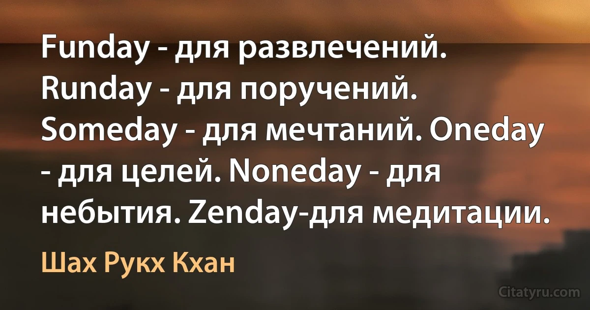 Funday - для развлечений. Runday - для поручений. Someday - для мечтаний. Oneday - для целей. Noneday - для небытия. Zenday-для медитации. (Шах Рукх Кхан)