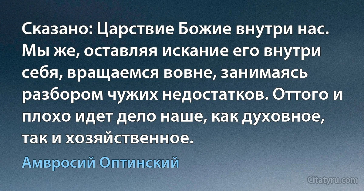 Сказано: Царствие Божие внутри нас. Мы же, оставляя искание его внутри себя, вращаемся вовне, занимаясь разбором чужих недостатков. Оттого и плохо идет дело наше, как духовное, так и хозяйственное. (Амвросий Оптинский)