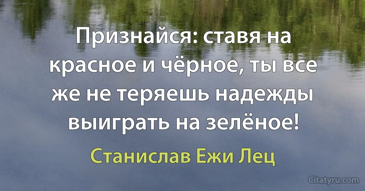 Признайся: ставя на красное и чёрное, ты все же не теряешь надежды выиграть на зелёное! (Станислав Ежи Лец)