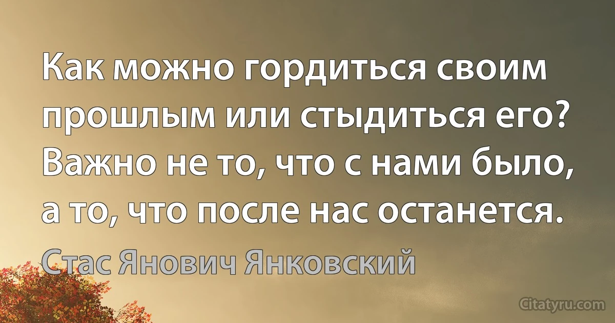 Как можно гордиться своим прошлым или стыдиться его? Важно не то, что с нами было, а то, что после нас останется. (Стас Янович Янковский)