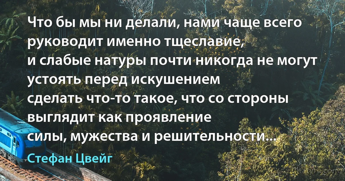 Что бы мы ни делали, нами чаще всего руководит именно тщеславие,
и слабые натуры почти никогда не могут устоять перед искушением
сделать что-то такое, что со стороны выглядит как проявление
силы, мужества и решительности... (Стефан Цвейг)