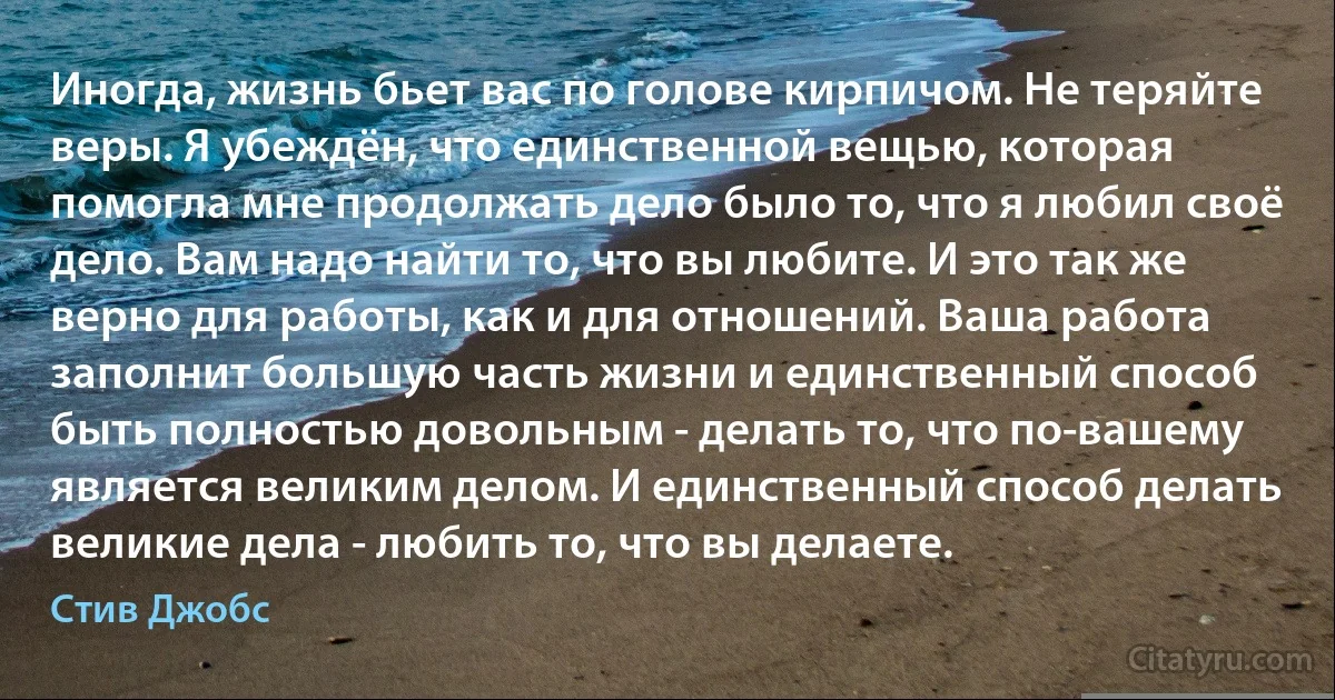 Иногда, жизнь бьет вас по голове кирпичом. Не теряйте веры. Я убеждён, что единственной вещью, которая помогла мне продолжать дело было то, что я любил своё дело. Вам надо найти то, что вы любите. И это так же верно для работы, как и для отношений. Ваша работа заполнит большую часть жизни и единственный способ быть полностью довольным - делать то, что по-вашему является великим делом. И единственный способ делать великие дела - любить то, что вы делаете. (Стив Джобс)