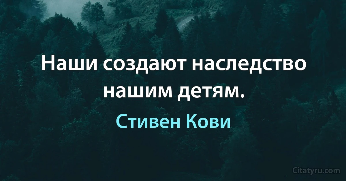 Наши создают наследство нашим детям. (Стивен Кови)