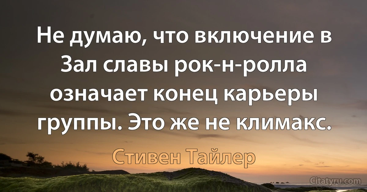 Не думаю, что включение в Зал славы рок-н-ролла означает конец карьеры группы. Это же не климакс. (Стивен Тайлер)