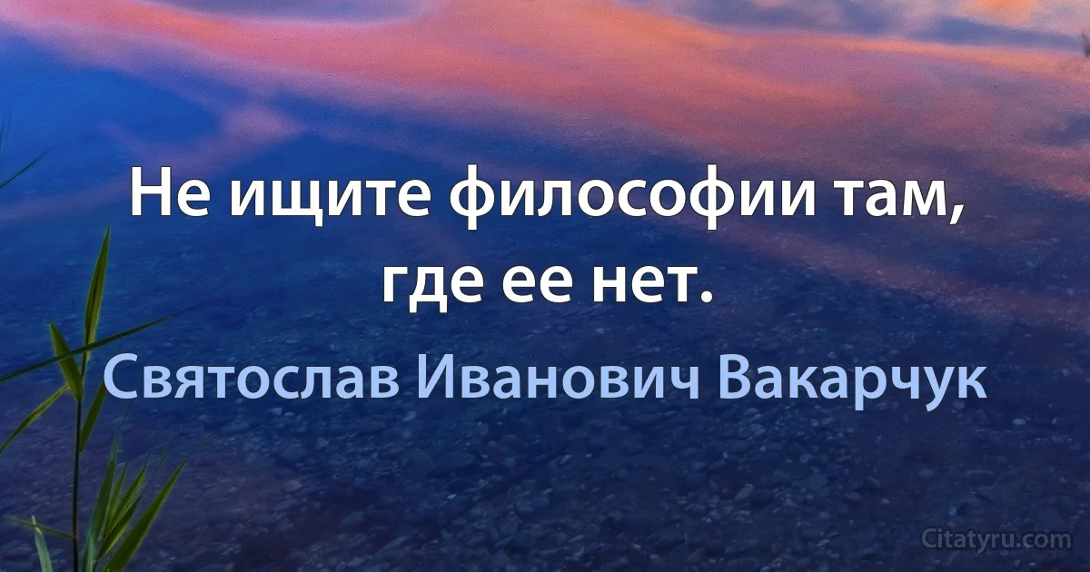 Не ищите философии там, где ее нет. (Святослав Иванович Вакарчук)