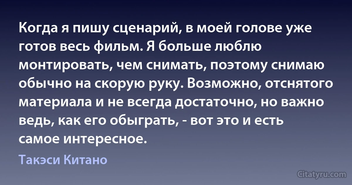 Когда я пишу сценарий, в моей голове уже готов весь фильм. Я больше люблю монтировать, чем снимать, поэтому снимаю обычно на скорую руку. Возможно, отснятого материала и не всегда достаточно, но важно ведь, как его обыграть, - вот это и есть самое интересное. (Такэси Китано)