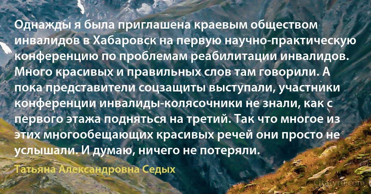 Однажды я была приглашена краевым обществом инвалидов в Хабаровск на первую научно-практическую конференцию по проблемам реабилитации инвалидов. Много красивых и правильных слов там говорили. А пока представители соцзащиты выступали, участники конференции инвалиды-колясочники не знали, как с первого этажа подняться на третий. Так что многое из этих многообещающих красивых речей они просто не услышали. И думаю, ничего не потеряли. (Татьяна Александровна Седых)