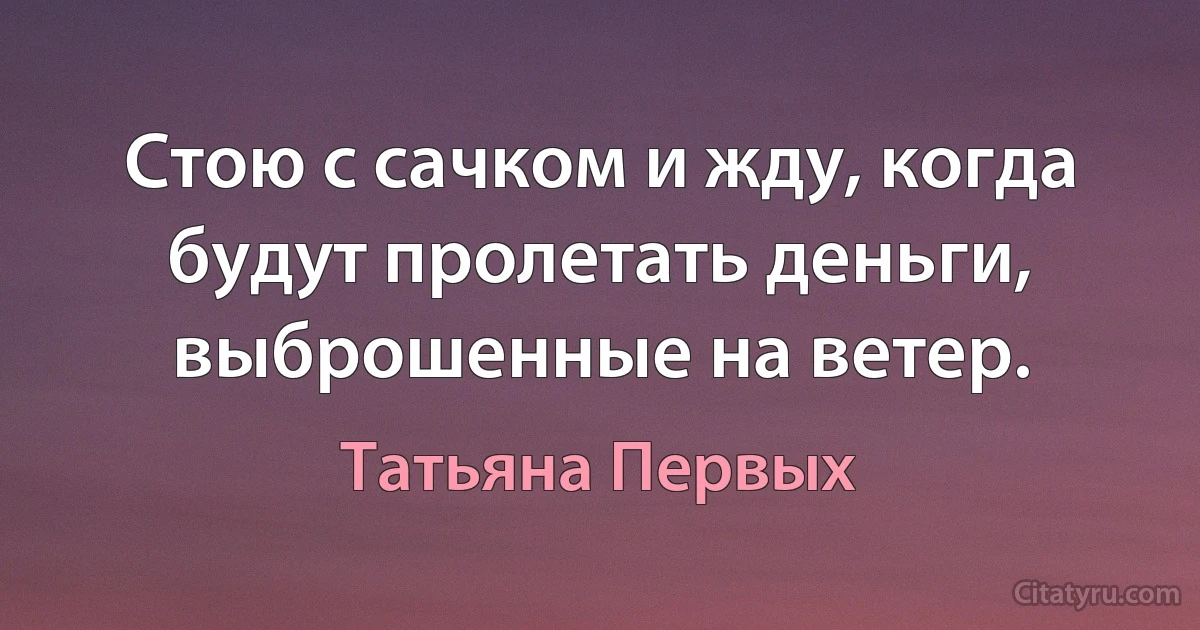 Стою с сачком и жду, когда будут пролетать деньги, выброшенные на ветер. (Татьяна Первых)