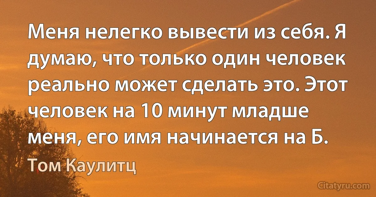 Меня нелегко вывести из себя. Я думаю, что только один человек реально может сделать это. Этот человек на 10 минут младше меня, его имя начинается на Б. (Том Каулитц)