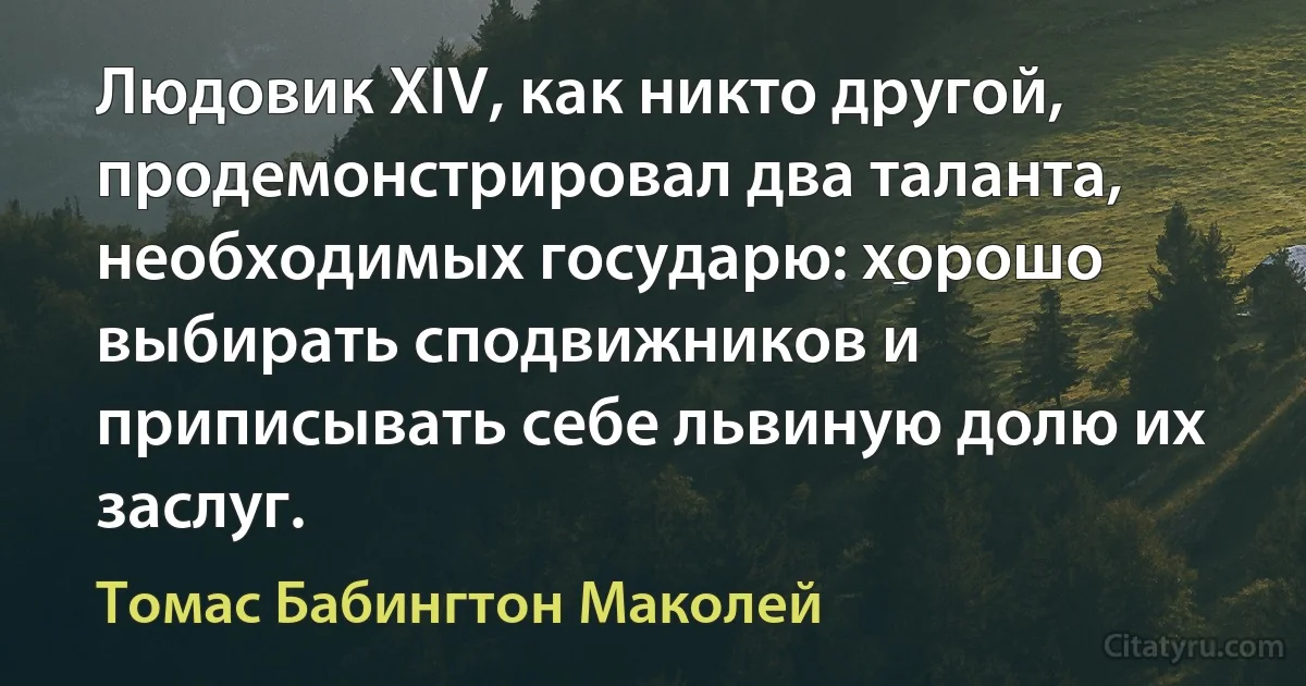 Людовик XIV, как никто другой, продемонстрировал два таланта, необходимых государю: хорошо выбирать сподвижников и приписывать себе львиную долю их заслуг. (Томас Бабингтон Маколей)