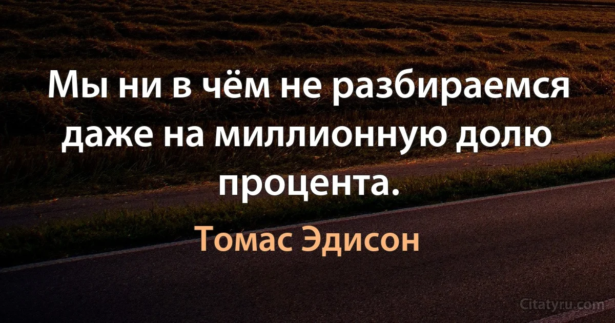 Мы ни в чём не разбираемся даже на миллионную долю процента. (Томас Эдисон)