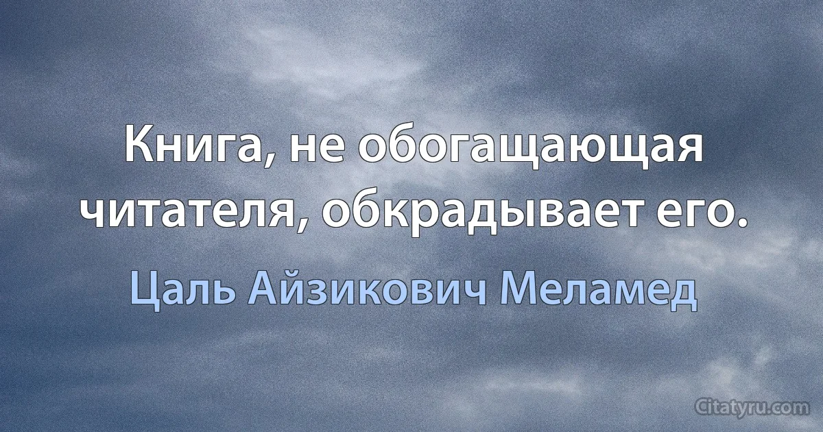 Книга, не обогащающая читателя, обкрадывает его. (Цаль Айзикович Меламед)