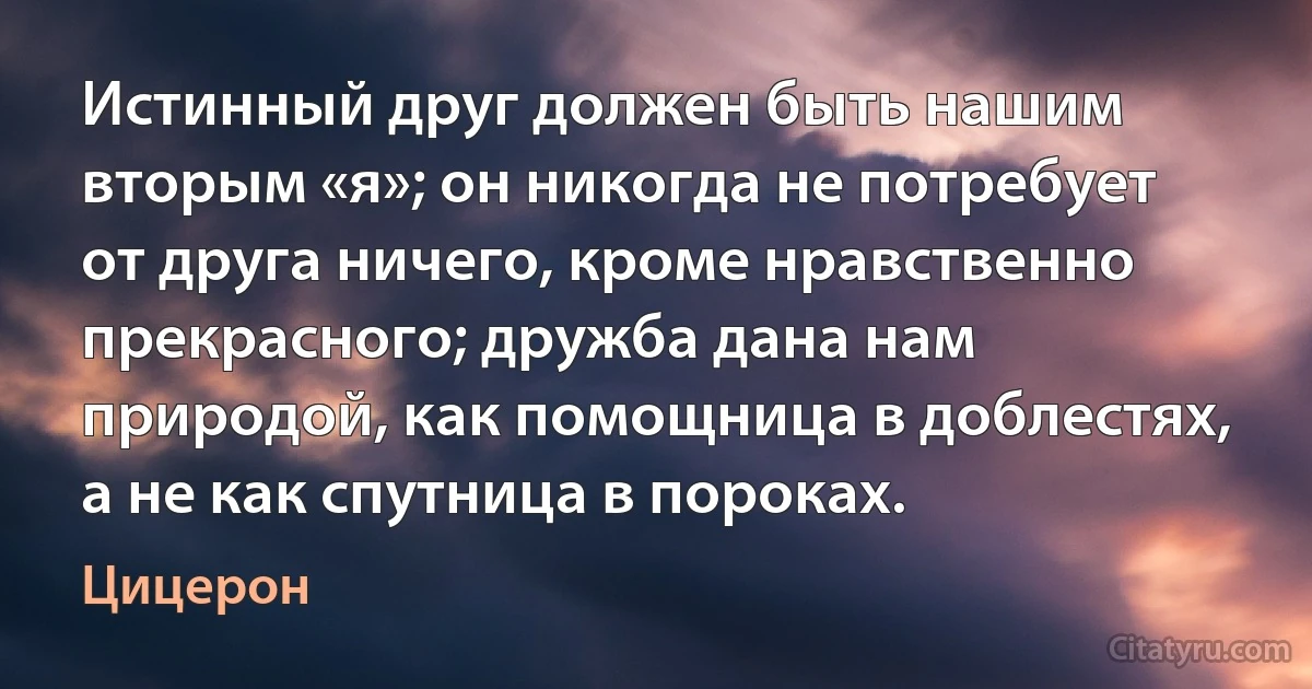 Истинный друг должен быть нашим вторым «я»; он никогда не потребует от друга ничего, кроме нравственно прекрасного; дружба дана нам природой, как помощница в доблестях, а не как спутница в пороках. (Цицерон)