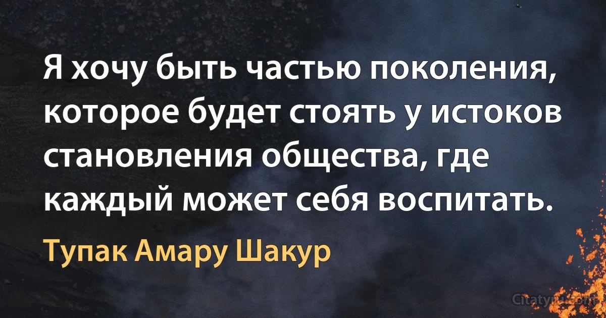 Я хочу быть частью поколения, которое будет стоять у истоков становления общества, где каждый может себя воспитать. (Тупак Амару Шакур)