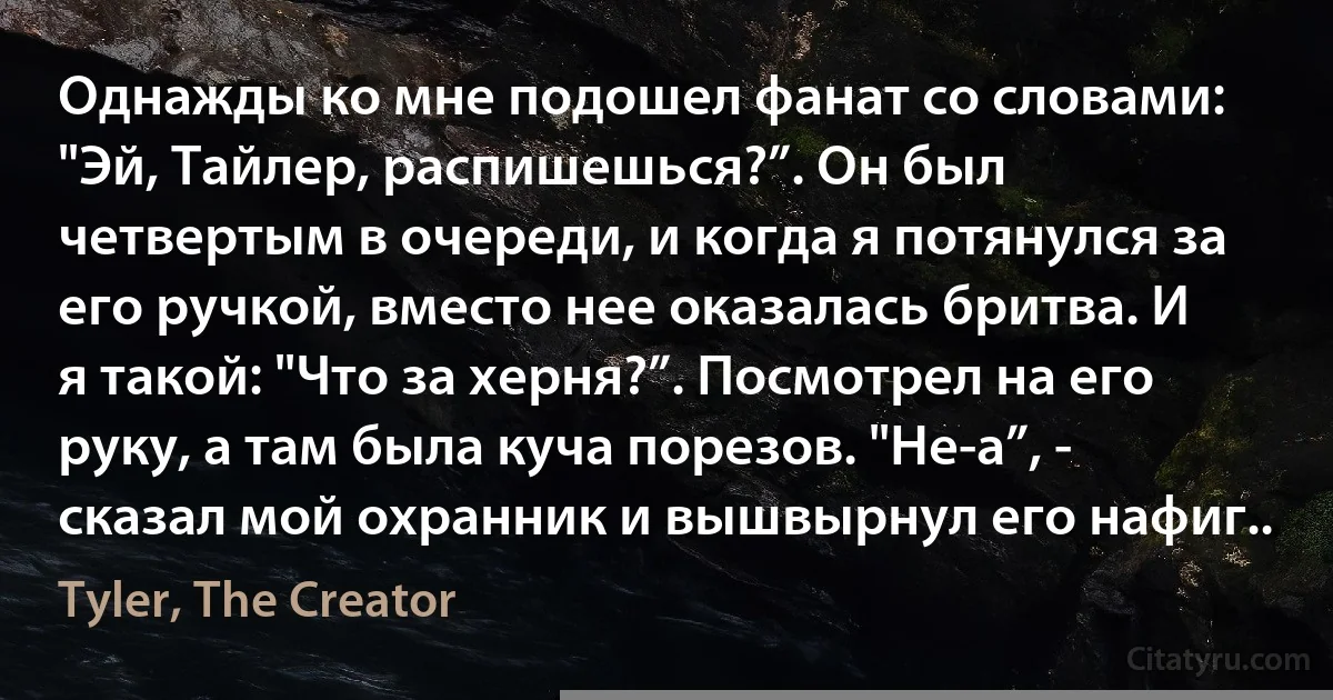 Однажды ко мне подошел фанат со словами: "Эй, Тайлер, распишешься?”. Он был четвертым в очереди, и когда я потянулся за его ручкой, вместо нее оказалась бритва. И я такой: "Что за херня?”. Посмотрел на его руку, а там была куча порезов. "Не-а”, - сказал мой охранник и вышвырнул его нафиг.. (Tyler, The Creator)