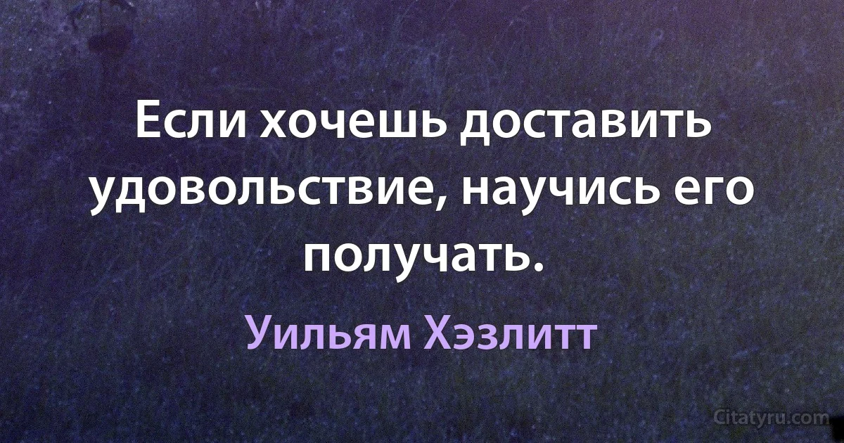 Если хочешь доставить удовольствие, научись его получать. (Уильям Хэзлитт)