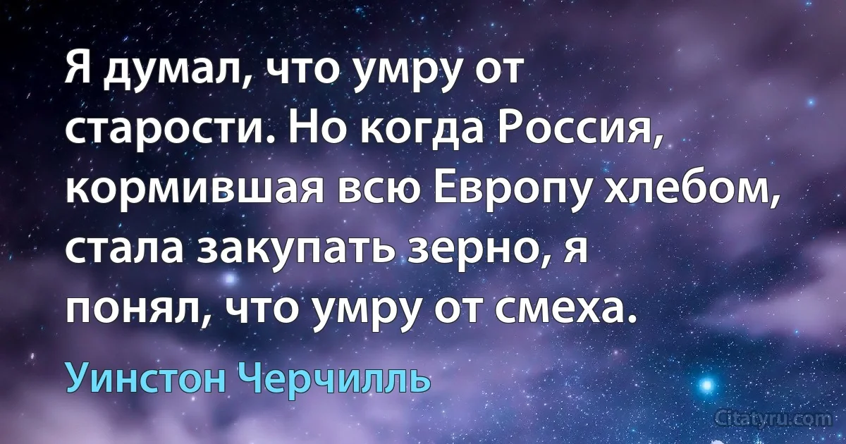 Я думал, что умру от старости. Но когда Россия, кормившая всю Европу хлебом, стала закупать зерно, я понял, что умру от смеха. (Уинстон Черчилль)