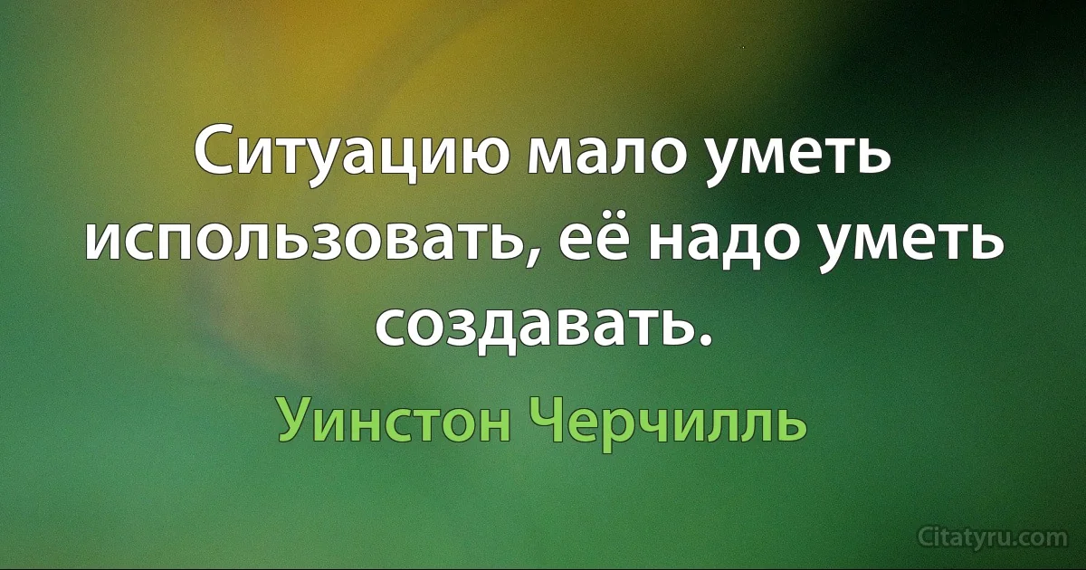 Ситуацию мало уметь использовать, её надо уметь создавать. (Уинстон Черчилль)