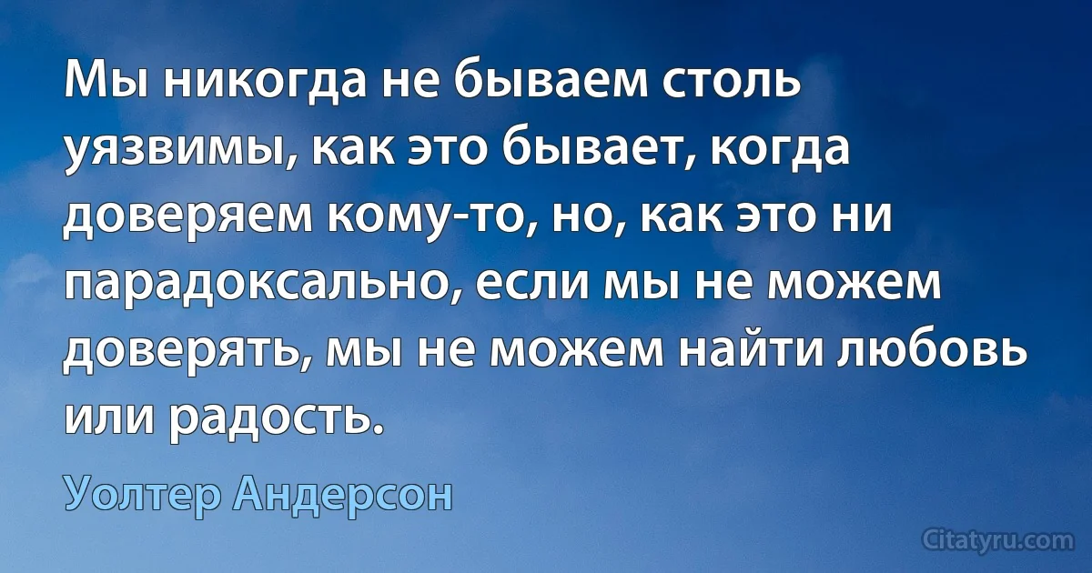 Мы никогда не бываем столь уязвимы, как это бывает, когда доверяем кому-то, но, как это ни парадоксально, если мы не можем доверять, мы не можем найти любовь или радость. (Уолтер Андерсон)