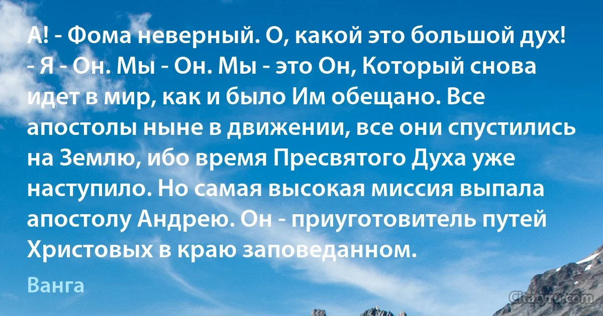 А! - Фома неверный. О, какой это большой дух! - Я - Он. Мы - Он. Мы - это Он, Который снова идет в мир, как и было Им обещано. Все апостолы ныне в движении, все они спустились на Землю, ибо время Пресвятого Духа уже наступило. Но самая высокая миссия выпала апостолу Андрею. Он - приуготовитель путей Христовых в краю заповеданном. (Ванга)