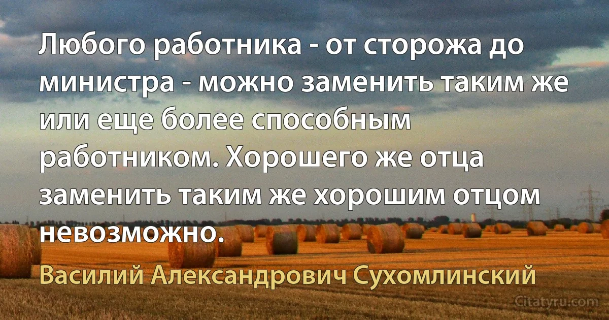 Любого работника - от сторожа до министра - можно заменить таким же или еще более способным работником. Хорошего же отца заменить таким же хорошим отцом невозможно. (Василий Александрович Сухомлинский)