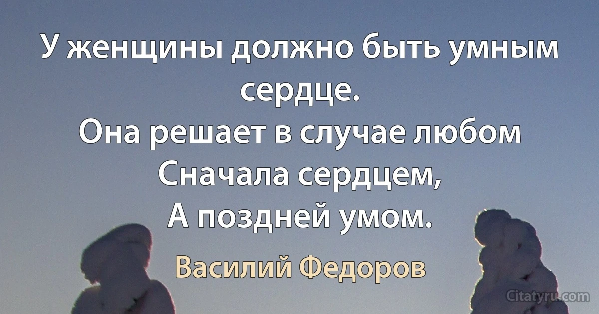 У женщины должно быть умным сердце.
Она решает в случае любом
Сначала сердцем,
А поздней умом. (Василий Федоров)