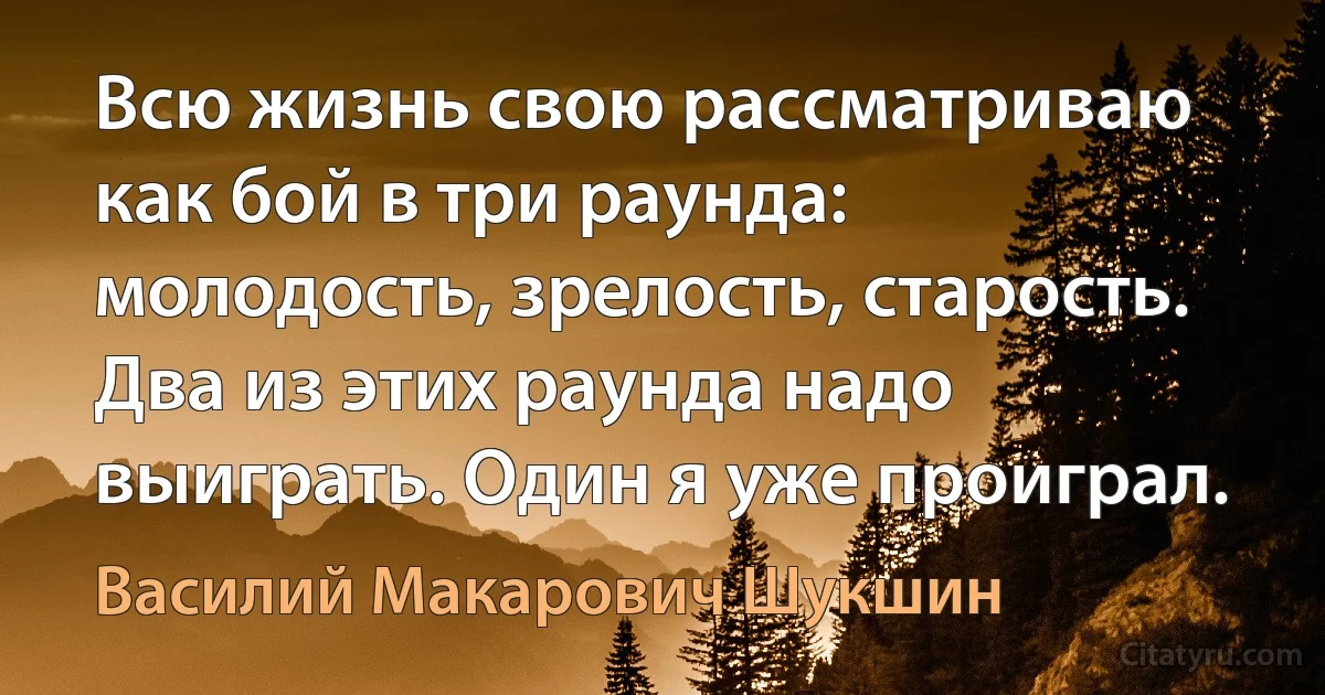 Всю жизнь свою рассматриваю как бой в три раунда: молодость, зрелость, старость. Два из этих раунда надо выиграть. Один я уже проиграл. (Василий Макарович Шукшин)