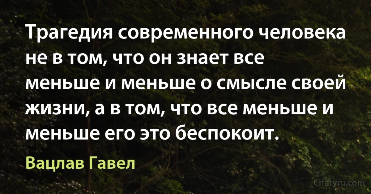 Трагедия современного человека не в том, что он знает все меньше и меньше о смысле своей жизни, а в том, что все меньше и меньше его это беспокоит. (Вацлав Гавел)