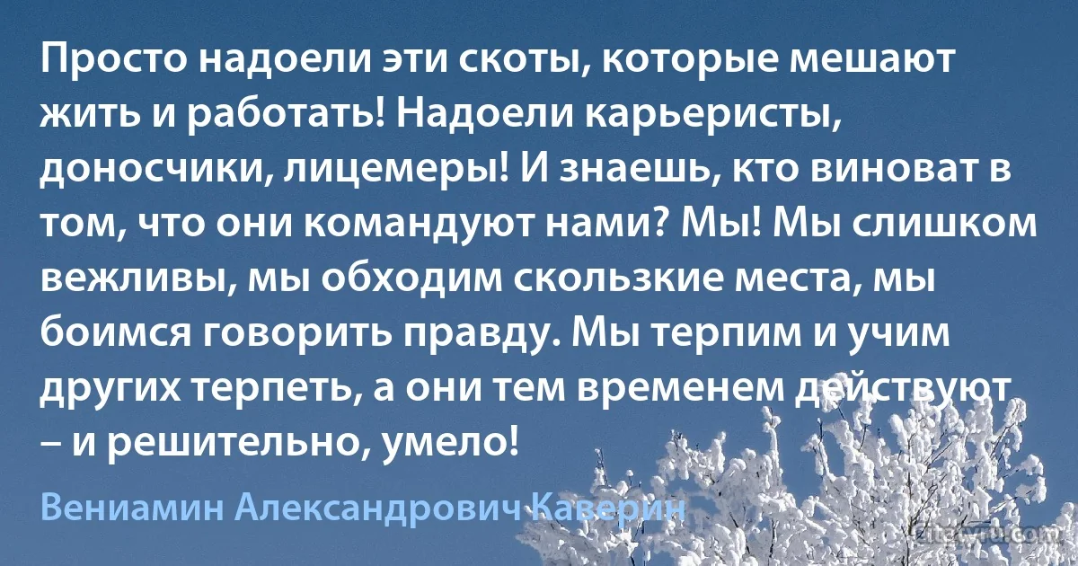 Просто надоели эти скоты, которые мешают жить и работать! Надоели карьеристы, доносчики, лицемеры! И знаешь, кто виноват в том, что они командуют нами? Мы! Мы слишком вежливы, мы обходим скользкие места, мы боимся говорить правду. Мы терпим и учим других терпеть, а они тем временем действуют – и решительно, умело! (Вениамин Александрович Каверин)