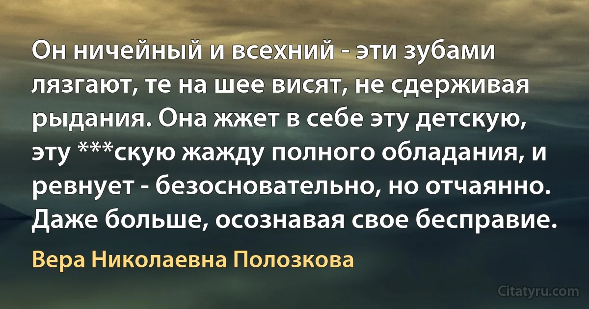 Он ничейный и всехний - эти зубами лязгают, те на шее висят, не сдерживая рыдания. Она жжет в себе эту детскую, эту ***скую жажду полного обладания, и ревнует - безосновательно, но отчаянно. Даже больше, осознавая свое бесправие. (Вера Николаевна Полозкова)