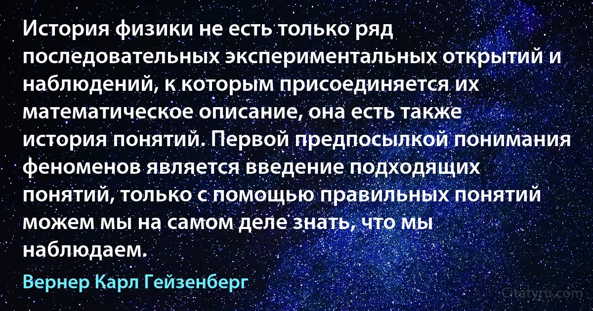 История физики не есть только ряд последовательных экспериментальных открытий и наблюдений, к которым присоединяется их математическое описание, она есть также история понятий. Первой предпосылкой понимания феноменов является введение подходящих понятий, только с помощью правильных понятий можем мы на самом деле знать, что мы наблюдаем. (Вернер Карл Гейзенберг)