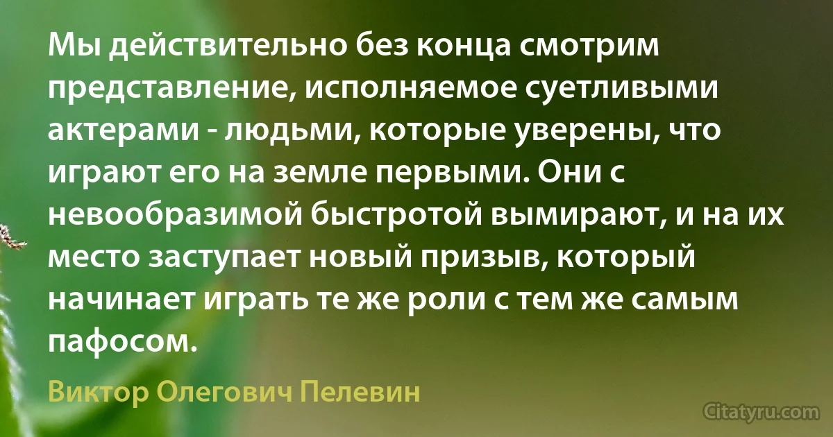 Мы действительно без конца смотрим представление, исполняемое суетливыми актерами - людьми, которые уверены, что играют его на земле первыми. Они с невообразимой быстротой вымирают, и на их место заступает новый призыв, который начинает играть те же роли с тем же самым пафосом. (Виктор Олегович Пелевин)