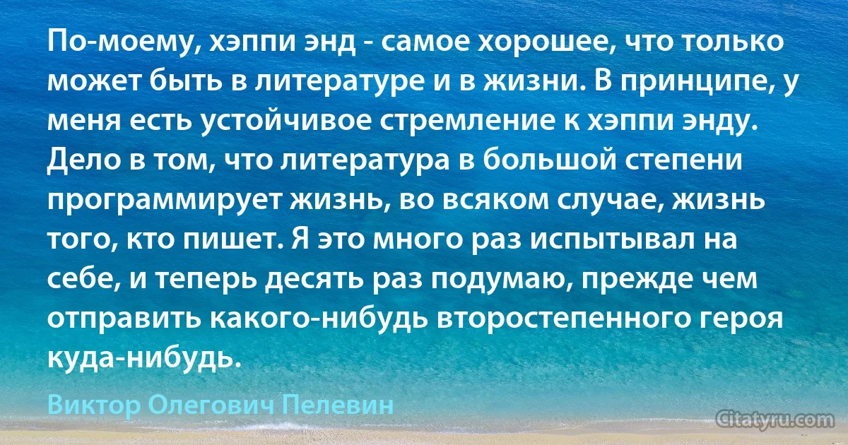 По-моему, хэппи энд - самое хорошее, что только может быть в литературе и в жизни. В принципе, у меня есть устойчивое стремление к хэппи энду. Дело в том, что литература в большой степени программирует жизнь, во всяком случае, жизнь того, кто пишет. Я это много раз испытывал на себе, и теперь десять раз подумаю, прежде чем отправить какого-нибудь второстепенного героя куда-нибудь. (Виктор Олегович Пелевин)