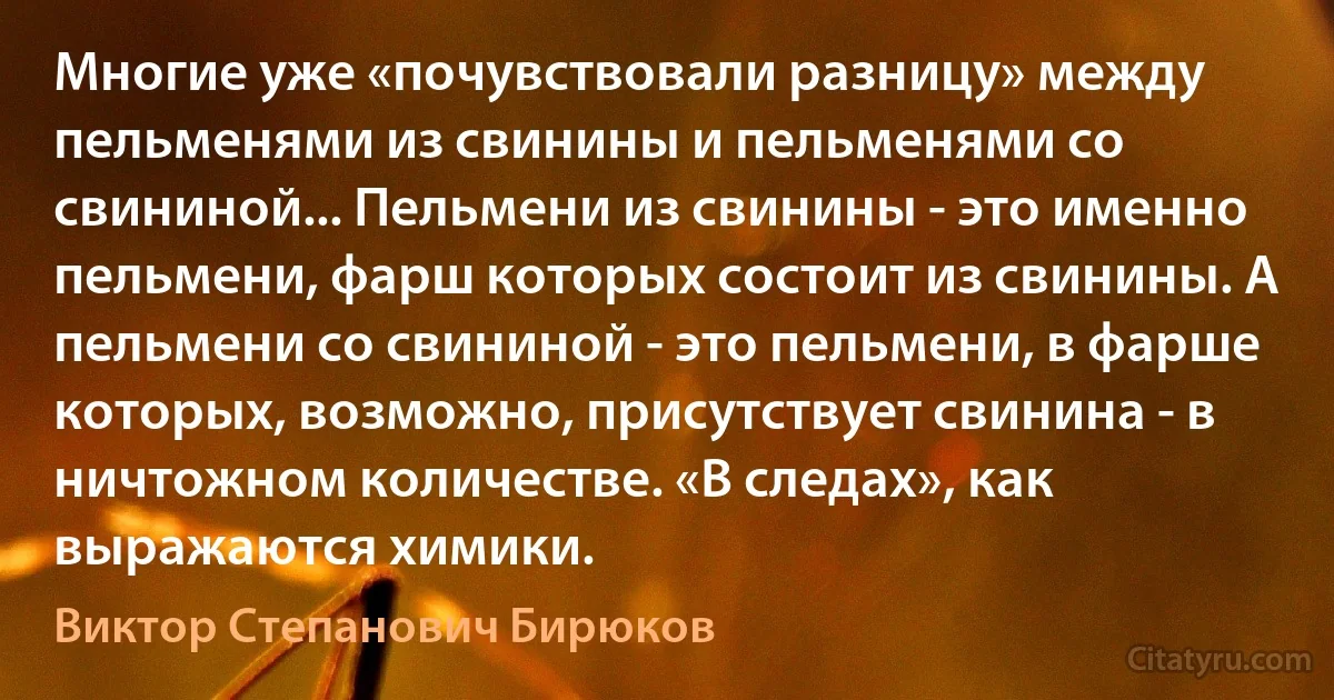 Многие уже «почувствовали разницу» между пельменями из свинины и пельменями со свининой... Пельмени из свинины - это именно пельмени, фарш которых состоит из свинины. А пельмени со свининой - это пельмени, в фарше которых, возможно, присутствует свинина - в ничтожном количестве. «В следах», как выражаются химики. (Виктор Степанович Бирюков)